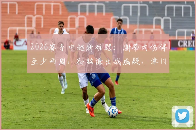 2026赛季中超新难题：谢蒂内伤停至少两周，孙铭谦出战成疑，津门虎客战武汉三镇前景如何？