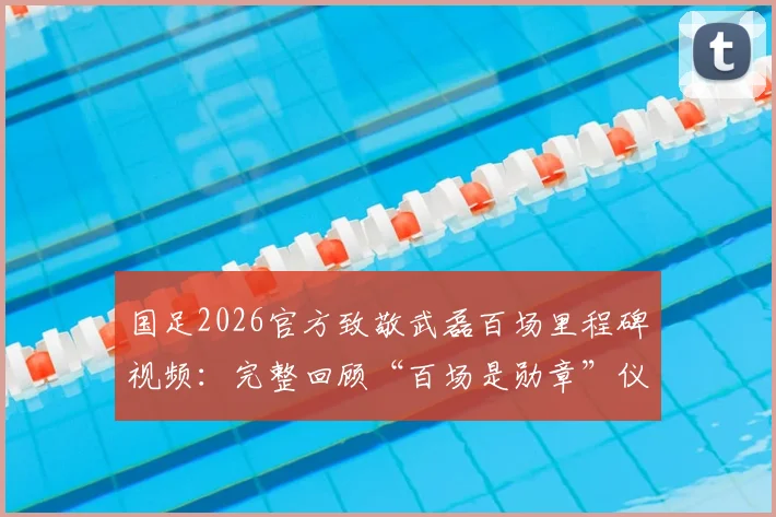 国足2026官方致敬武磊百场里程碑视频:完整回顾“百场是勋章”仪式,附武磊国家队百场纪念集锦观看指南