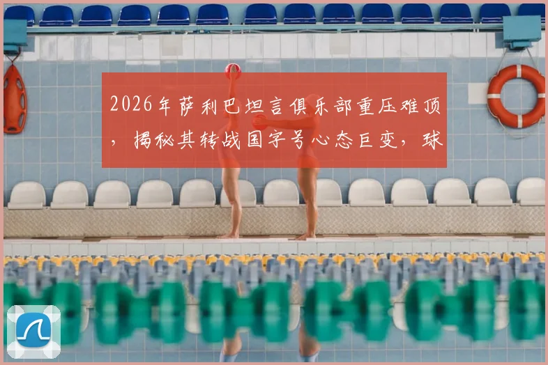 2026年萨利巴坦言俱乐部重压难顶，揭秘其转战国字号心态巨变，球员如何在高压力与归属感间切换平衡