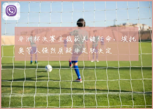 非洲杯决赛主裁获关键任命,埃托奥等人强烈质疑非足联决定