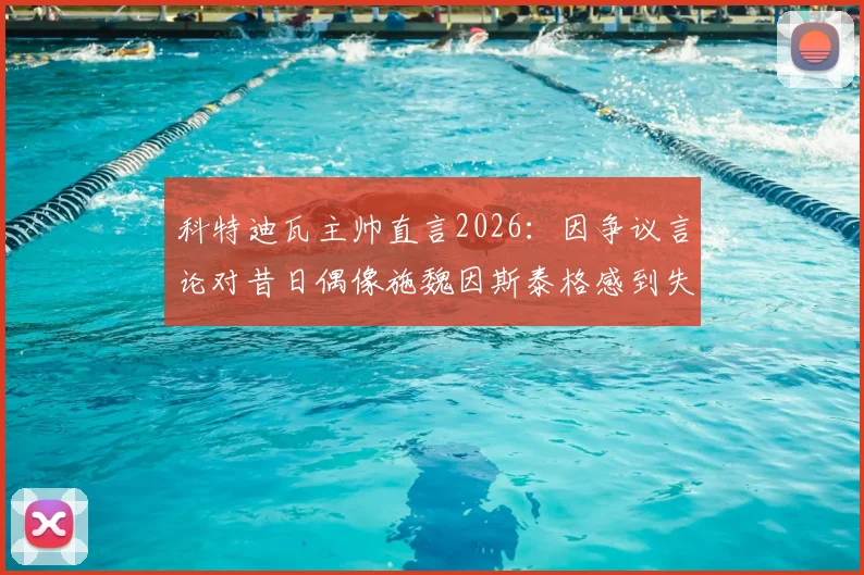 科特迪瓦主帅直言2026：因争议言论对昔日偶像施魏因斯泰格感到失望