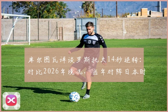 库尔图瓦详谈罗斯托夫14秒逆转：对比2026年境况，当年对阵日本时战术更明确