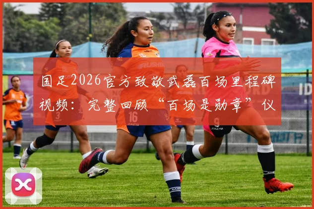 国足2026官方致敬武磊百场里程碑视频：完整回顾“百场是勋章”仪式，附武磊国家队百场纪念集锦观看指南