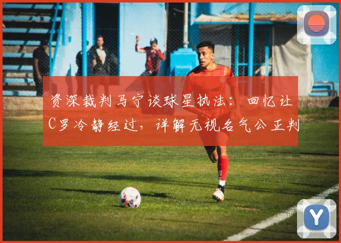 资深裁判马宁谈球星执法：回忆让C罗冷静经过，详解无视名气公正判罚核心要点
