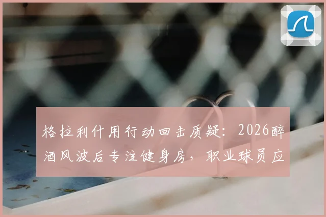 格拉利什用行动回击质疑:2026醉酒风波后专注健身房,职业球员应如何应对场外危机?