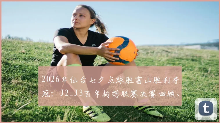 2026年仙台七夕点球胜富山胜利夺冠:J2_J3百年构想联赛决赛回顾、夺冠阵容与奖金揭秘