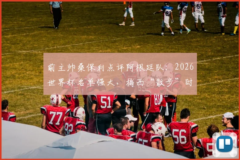 前主帅桑保利点评阿根廷队:2026世界杯名单强大,梅西“散步”时刻最危险,解析其战术价值