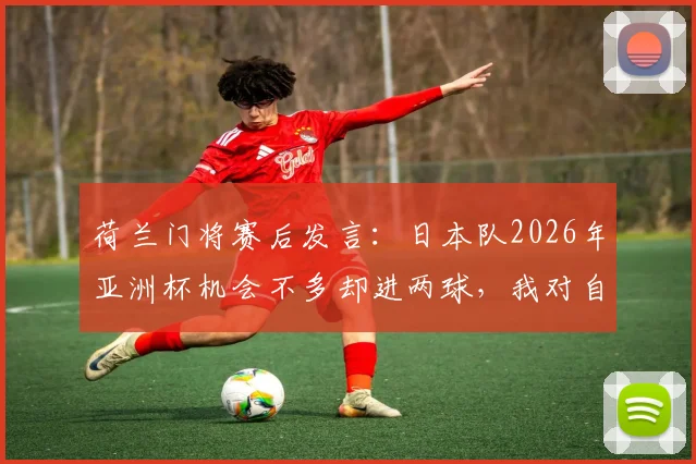 荷兰门将赛后发言：日本队2026年亚洲杯机会不多却进两球，我对自己无能为力很恼火