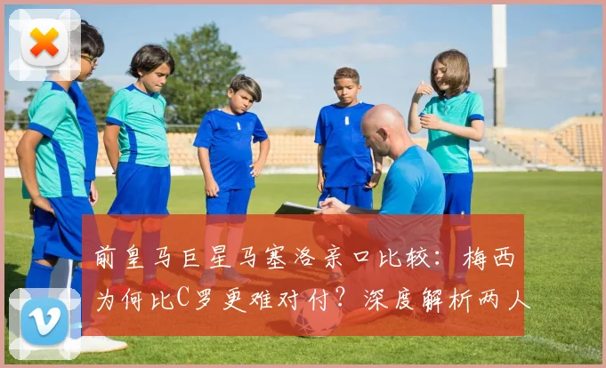 前皇马巨星马塞洛亲口比较：梅西为何比C罗更难对付？深度解析两人交手细节与时代见证感言