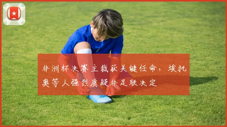 非洲杯决赛主裁获关键任命，埃托奥等人强烈质疑非足联决定
