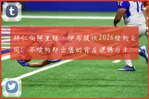 拜仁向阿里琼·伊布提供2026续约合同：不续约即出售的背后逻辑与未来影响分析