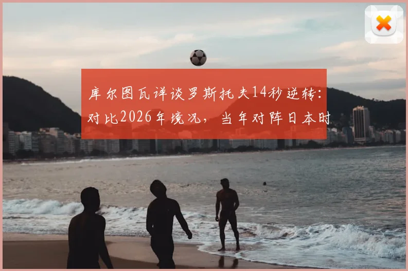 库尔图瓦详谈罗斯托夫14秒逆转:对比2026年境况,当年对阵日本时战术更明确