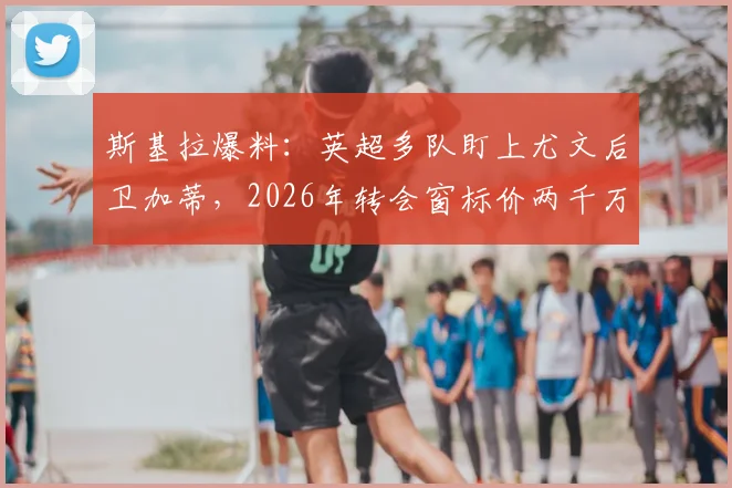 斯基拉爆料：英超多队盯上尤文后卫加蒂，2026年转会窗标价两千万欧起