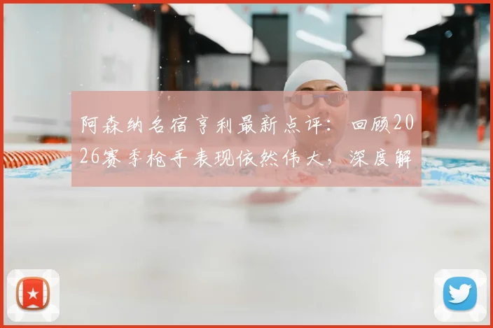 阿森纳名宿亨利最新点评：回顾2026赛季枪手表现依然伟大，深度解析热苏斯失点背后原因与球队心态