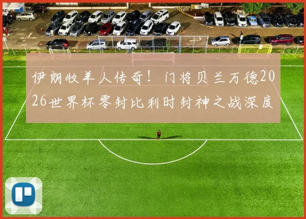 伊朗牧羊人传奇！门将贝兰万德2026世界杯零封比利时封神之战深度回顾，附手抛球绝技与生涯现状解析