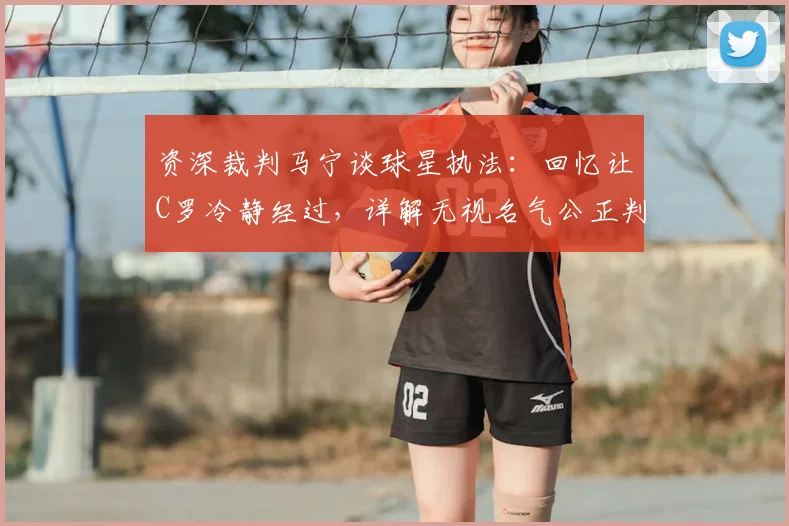 资深裁判马宁谈球星执法:回忆让C罗冷静经过,详解无视名气公正判罚核心要点