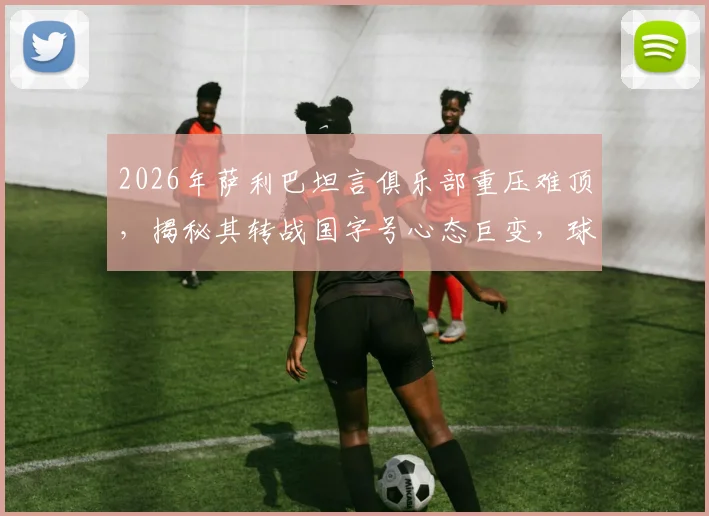 2026年萨利巴坦言俱乐部重压难顶,揭秘其转战国字号心态巨变,球员如何在高压力与归属感间切换平衡