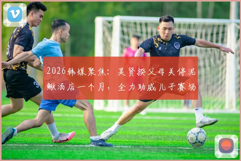 2026韩媒聚焦：吴贤揆父母关停泥鳅汤店一个月，全力助威儿子赛场征程，家庭支持故事引热议