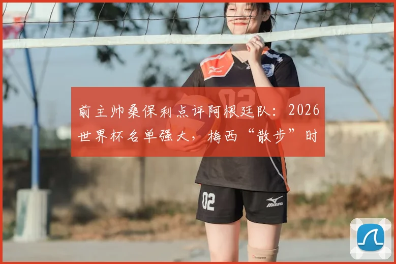 前主帅桑保利点评阿根廷队：2026世界杯名单强大，梅西“散步”时刻最危险，解析其战术价值