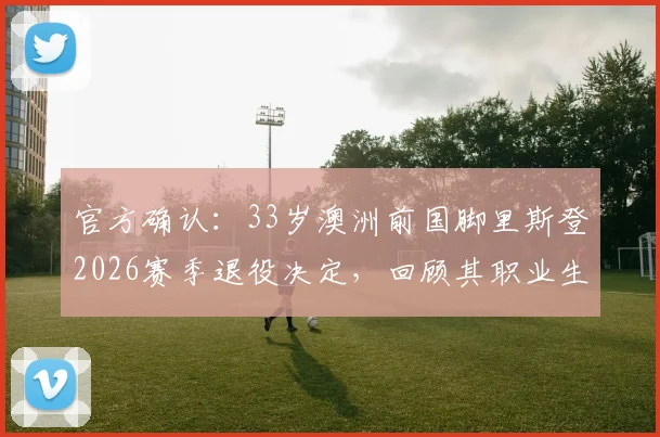 官方确认:33岁澳洲前国脚里斯登2026赛季退役决定,回顾其职业生涯与退役后规划指南