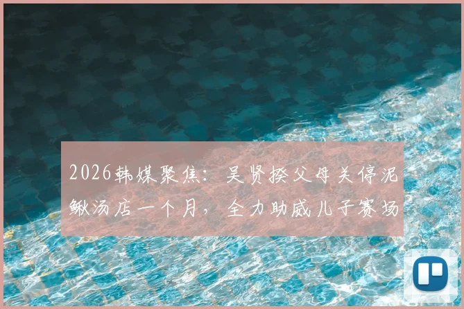 2026韩媒聚焦：吴贤揆父母关停泥鳅汤店一个月，全力助威儿子赛场征程，家庭支持故事引热议